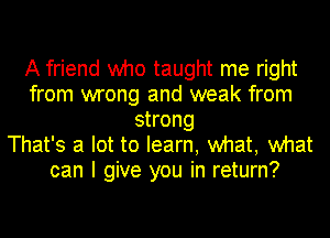 A friend who taught me right
from wrong and weak from
strong
That's a lot to learn, what, what
can I give you in return?