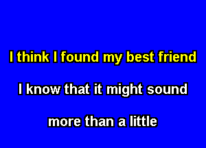 I think I found my best friend

I know that it might sound

more than a little