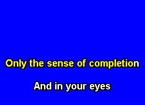Only the sense of completion

And in your eyes