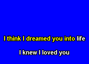 lthink I dreamed you into life

I knew I loved you