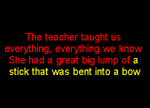 The teacher taught us
everything, everything we know
She had a great big lump of a
stick that was bent into a bow