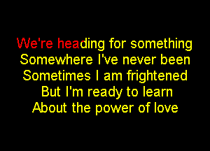 We're heading for something
Somewhere I've never been
Sometimes I am frightened

But I'm ready to learn
About the power of love