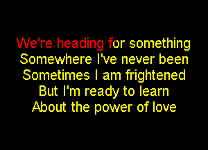 We're heading for something
Somewhere I've never been
Sometimes I am frightened

But I'm ready to learn
About the power of love