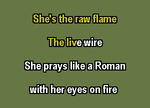 She's the raw flame

The live wire

She prays like a Roman

with her eyes on Fire