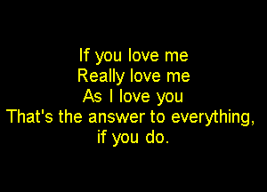 If you love me
Really love me
As I love you

That's the answer to everything,
if you do.