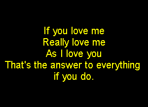 If you love me
Really love me
As I love you

That's the answer to everything
if you do.