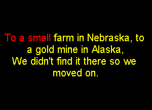 To a small farm in Nebraska, to
a gold mine in Alaska,

We didn't fund it there so we
moved on.