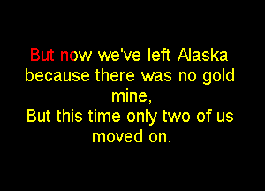 But now we've left Alaska
because there was no gold

mine,
But this time only two of us
moved on.