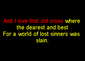 And I love that old cross where
the dearest and best

For a world of lost sinners was
slain.