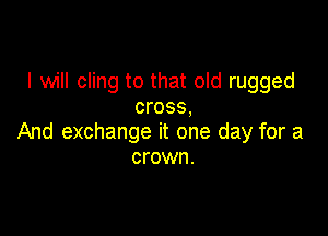 I will cling to that old rugged
cross,

And exchange it one day for a
crown.