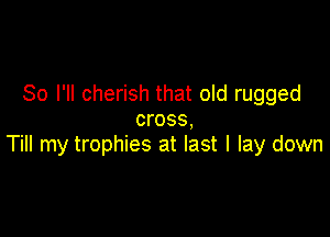 So I'll cherish that old rugged
cross,

Till my trophies at last I lay down