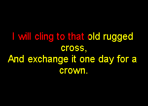 I will cling to that old rugged
cross,

And exchange it one day for a
crown.