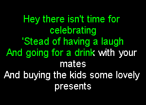 Hey there isn't time for
celebrating
'Stead of having a laugh
And going for a drink with your
mates
And buying the kids some lovely
presents