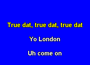 True dat, true dat, true dat

Yo London

Uh come on