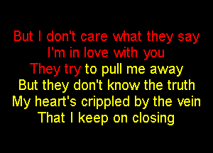 But I don't care what they say
I'm in love with you
They try to pull me away
But they don't know the truth
My heart's crippled by the vein
That I keep on closing