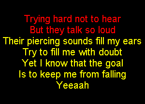 Trying hard not to hear
But they talk so loud
Their piercing sounds fill my ears
Try to fill me with doubt
Yet I know that the goal
Is to keep me from falling
Yeeaah