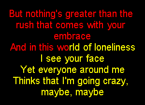 But nothing's greater than the
rush that comes with your
embrace
And in this world of loneliness
I see your face
Yet everyone around me
Thinks that I'm going crazy,
maybe, maybe