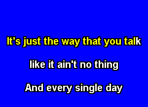 It's just the way that you talk

like it ain't no thing

And every single day