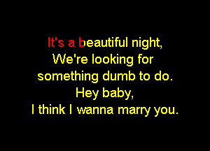 It's a beautiful night,
We're looking for

something dumb to do.
Hey baby,
I think I wanna marry you.