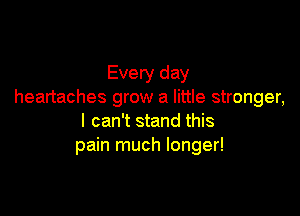 Every day
heartaches grow a little stronger,

I can't stand this
pain much longer!