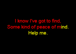 I know I've got to fmd,

Some kind of peace of mind.
Help me.