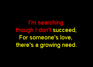 I'm searching
though I don't succeed,

For someone's love,
there's a growing need.