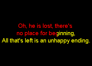 Oh, he is lost, there's

no place for beginning,
All that's left is an unhappy ending.