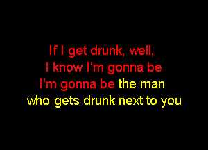 lfl get drunk, well,
I know I'm gonna be

I'm gonna be the man
who gets drunk next to you