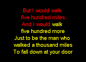 But I would walk
five hundred miles
And I would walk
five hundred more
Just to be the man who
walked a thousand miles

To fall down at your door I