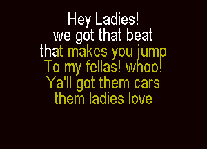 Hey Ladies!
we got that beat

that makes you hum

To my fellas! w 00.
Ya'll got them cars
them ladies love