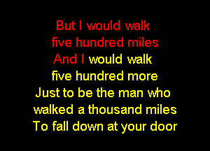 But I would walk
five hundred miles
And I would walk
five hundred more
Just to be the man who
walked a thousand miles

To fall down at your door I