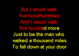 But I would walk
five hundred miles
And I would walk
five hundred more
Just to be the man who
walked a thousand miles

To fall down at your door I