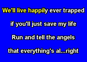 We'll live happily ever trapped
if you'll just save my life
Run and tell the angels

that everything's al...right
