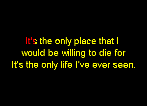 It's the only place that I

would be willing to die for
It's the only life I've ever seen.