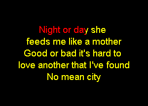 Night or day she
feeds me like a mother

Good or bad it's hard to
love another that I've found
No mean city