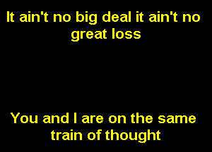 It ain't no big deal it ain't no
great loss

You and l are on the same
train of thought