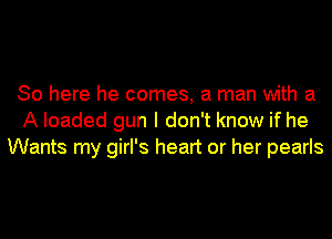 So here he comes, a man with a
A loaded gun I don't know if he
Wants my girl's heart or her pearls