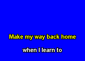 Make my way back home

when I learn to