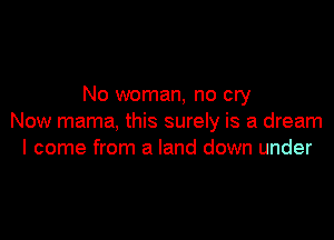 No woman, no cry

Now mama, this surely is a dream
I come from a land down under