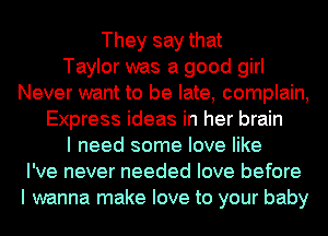 They say that
Taylor was a good girl
Never want to be late, complain,
Express ideas in her brain
I need some love like
I've never needed love before
I wanna make love to your baby