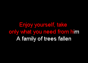 Enjoy yourself, take

only what you need from him
A family of trees fallen