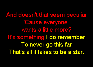 And doesn't that seem peculiar
'Cause everyone
wants a little more?
It's something I do remember
To never go this far
That's all it takes to be a star.