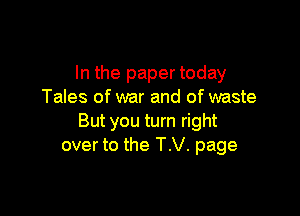 In the paper today
Tales of war and of waste

But you turn right
over to the TV. page
