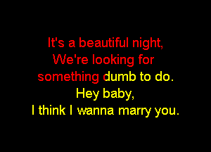 It's a beautiful night,
We're looking for

something dumb to do.
Hey baby,
I think I wanna marry you.