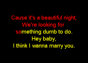 Cause it's a beautiful night,
We're looking for

something dumb to do.
Hey baby,
I think I wanna marry you.
