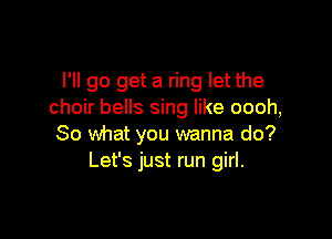 I'll go get a ring let the
choir bells sing like oooh,

So what you wanna do?
Let's just run girl.