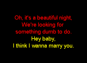 Oh, it's a beautiful night,
We're looking for

something dumb to do.
Hey baby,
I think I wanna marry you.