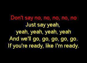 Don't say no, no, no, no, no
Just say yeah,
yeah, yeah, yeah, yeah
And we'll go, go, go, go, go.
Ifyou're ready, like I'm ready.