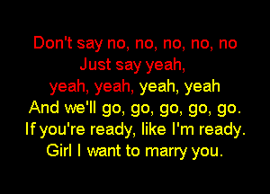 Don't say no, no, no, no, no
Just say yeah,
yeah, yeah, yeah, yeah
And we'll go, go, go, go, go.
Ifyou're ready, like I'm ready.
Girl I want to marry you.