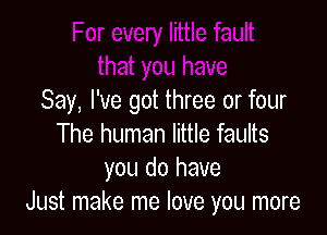 Say, I've got three or four

The human little faults
you do have
Just make me love you more